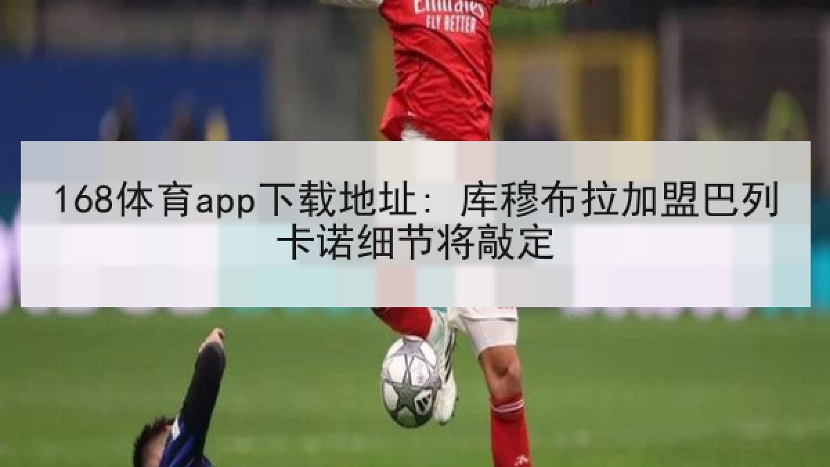 168体育app下载地址: 库穆布拉加盟巴列卡诺细节将敲定